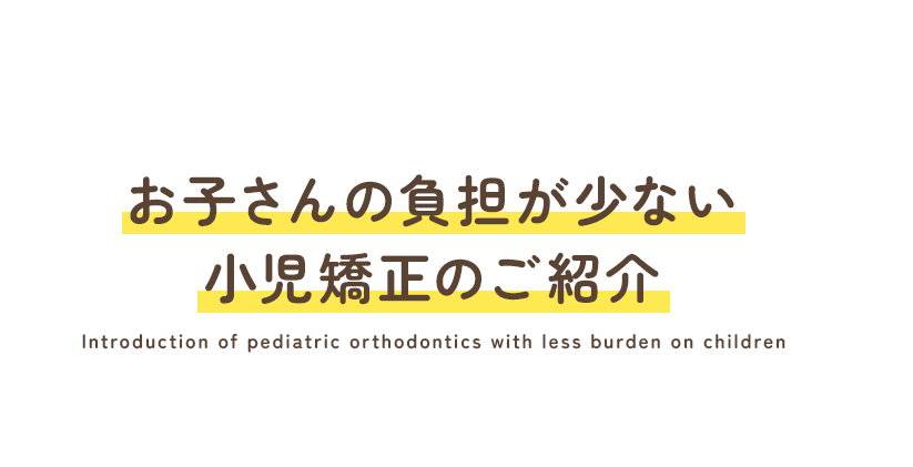 お子さんの負担が少ない小児矯正のご紹介 Introduction of pediatric orthodontics with less burden on children 